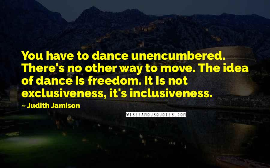 Judith Jamison Quotes: You have to dance unencumbered. There's no other way to move. The idea of dance is freedom. It is not exclusiveness, it's inclusiveness.