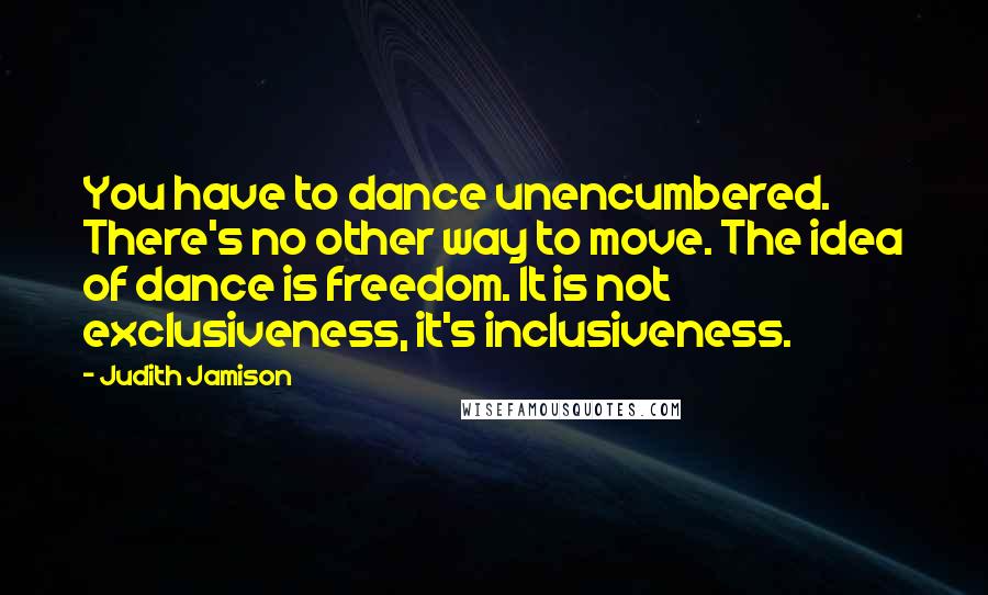Judith Jamison Quotes: You have to dance unencumbered. There's no other way to move. The idea of dance is freedom. It is not exclusiveness, it's inclusiveness.