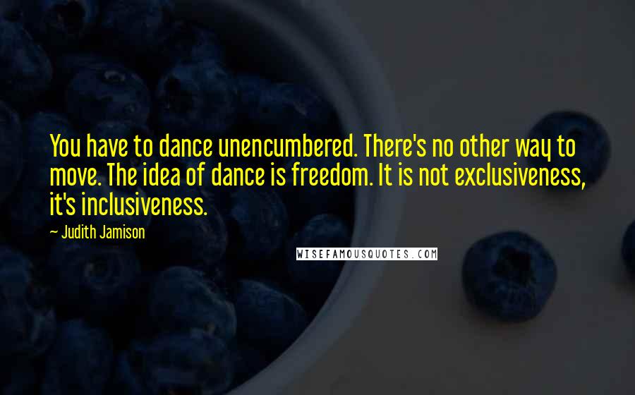 Judith Jamison Quotes: You have to dance unencumbered. There's no other way to move. The idea of dance is freedom. It is not exclusiveness, it's inclusiveness.