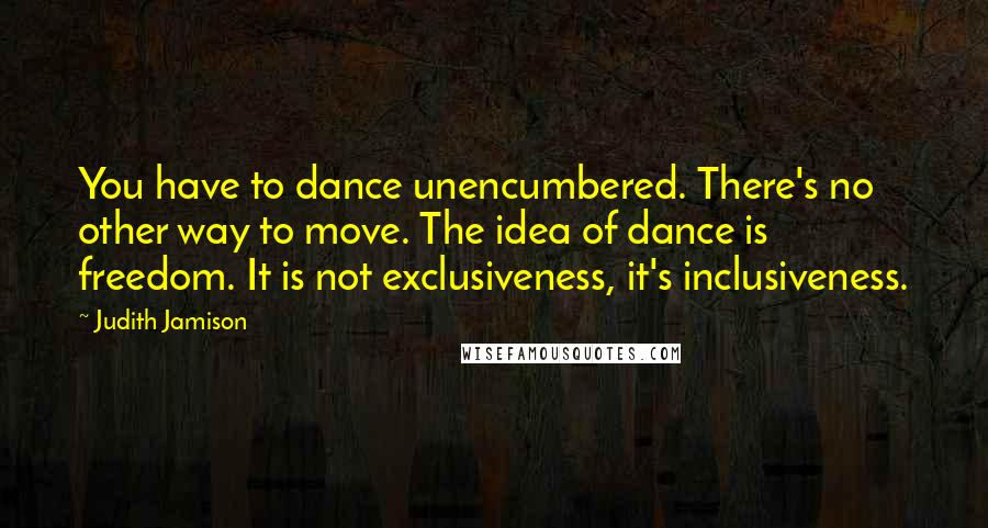 Judith Jamison Quotes: You have to dance unencumbered. There's no other way to move. The idea of dance is freedom. It is not exclusiveness, it's inclusiveness.