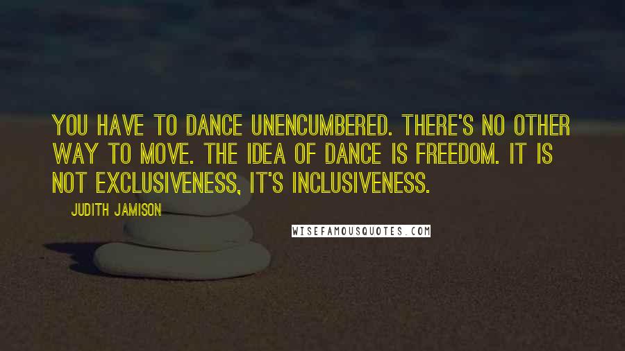 Judith Jamison Quotes: You have to dance unencumbered. There's no other way to move. The idea of dance is freedom. It is not exclusiveness, it's inclusiveness.