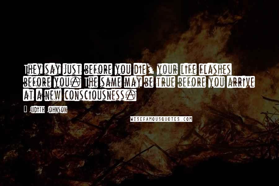Judith Johnson Quotes: They say just before you die, your life flashes before you. The same may be true before you arrive at a new consciousness.