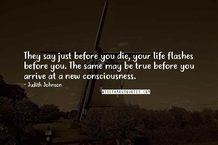 Judith Johnson Quotes: They say just before you die, your life flashes before you. The same may be true before you arrive at a new consciousness.