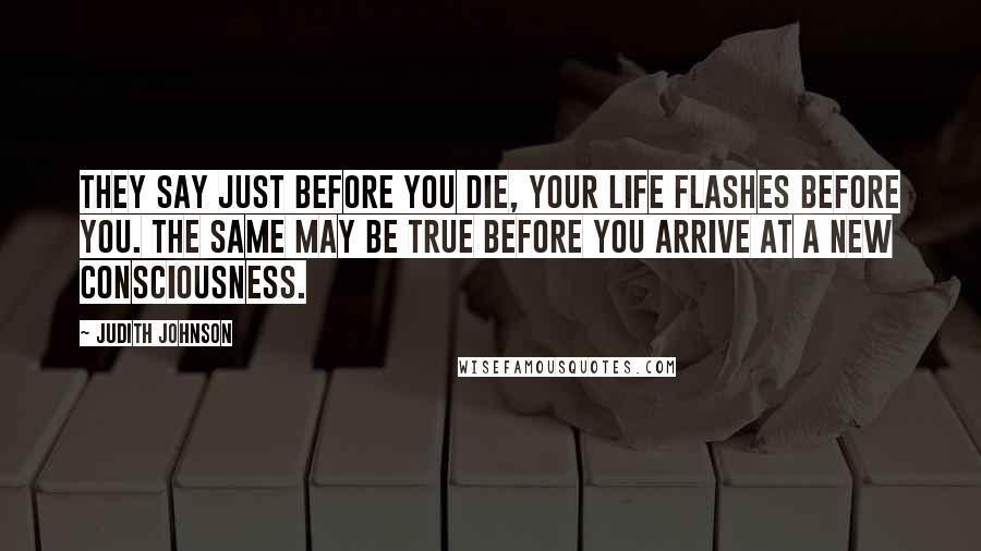 Judith Johnson Quotes: They say just before you die, your life flashes before you. The same may be true before you arrive at a new consciousness.