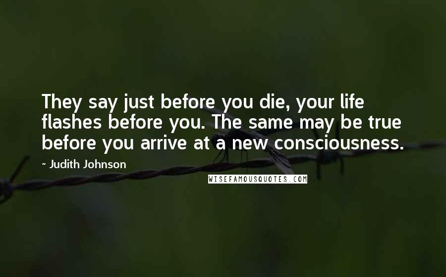 Judith Johnson Quotes: They say just before you die, your life flashes before you. The same may be true before you arrive at a new consciousness.