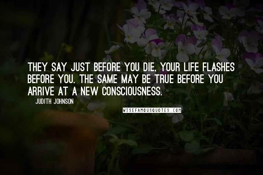Judith Johnson Quotes: They say just before you die, your life flashes before you. The same may be true before you arrive at a new consciousness.
