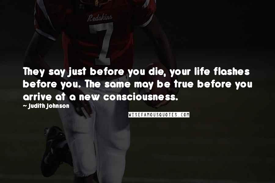 Judith Johnson Quotes: They say just before you die, your life flashes before you. The same may be true before you arrive at a new consciousness.