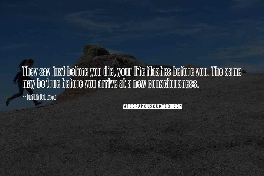 Judith Johnson Quotes: They say just before you die, your life flashes before you. The same may be true before you arrive at a new consciousness.