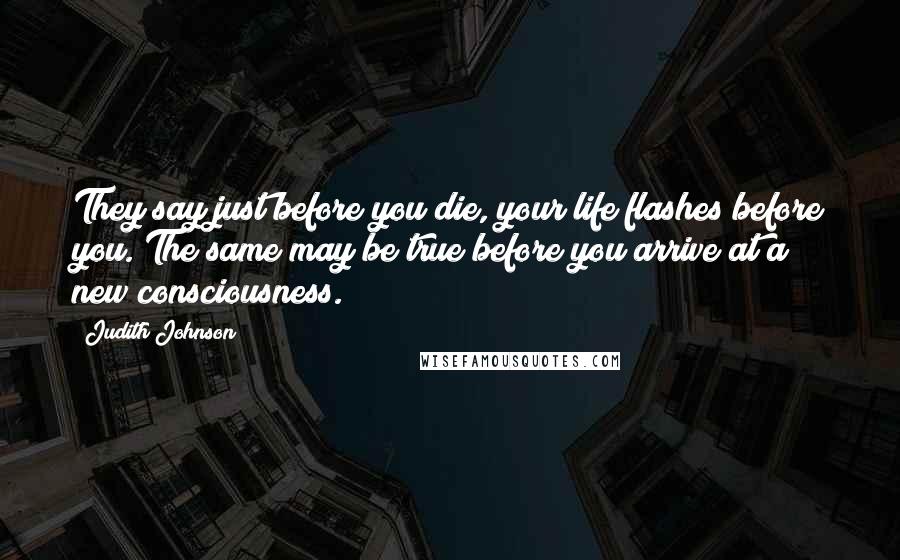 Judith Johnson Quotes: They say just before you die, your life flashes before you. The same may be true before you arrive at a new consciousness.