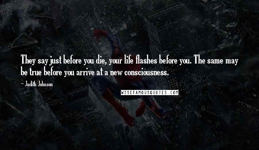 Judith Johnson Quotes: They say just before you die, your life flashes before you. The same may be true before you arrive at a new consciousness.