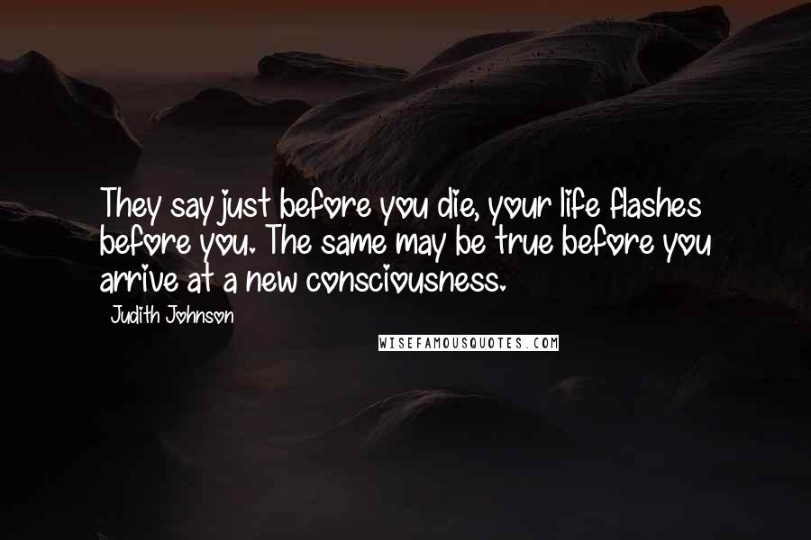 Judith Johnson Quotes: They say just before you die, your life flashes before you. The same may be true before you arrive at a new consciousness.