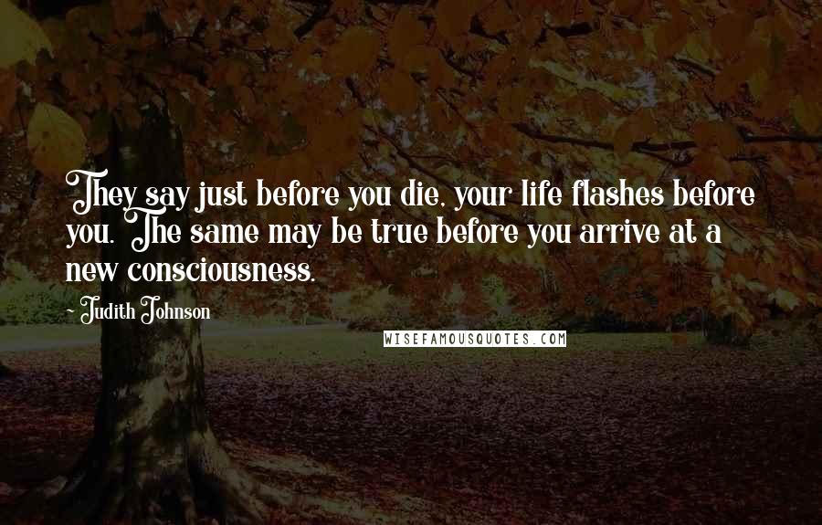 Judith Johnson Quotes: They say just before you die, your life flashes before you. The same may be true before you arrive at a new consciousness.
