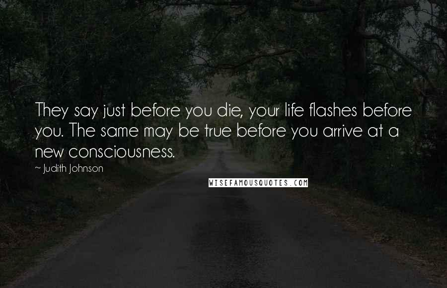 Judith Johnson Quotes: They say just before you die, your life flashes before you. The same may be true before you arrive at a new consciousness.