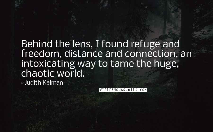 Judith Kelman Quotes: Behind the lens, I found refuge and freedom, distance and connection, an intoxicating way to tame the huge, chaotic world.