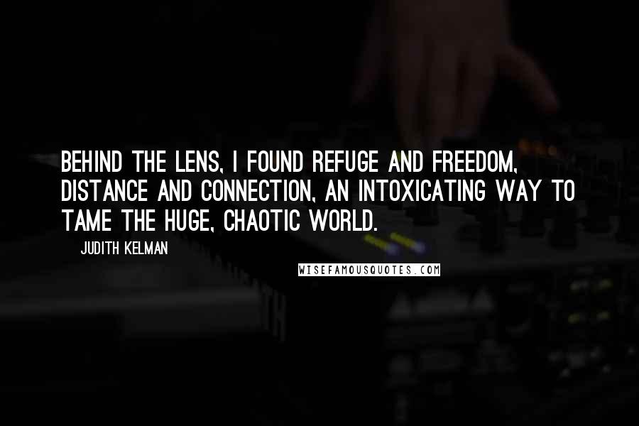 Judith Kelman Quotes: Behind the lens, I found refuge and freedom, distance and connection, an intoxicating way to tame the huge, chaotic world.