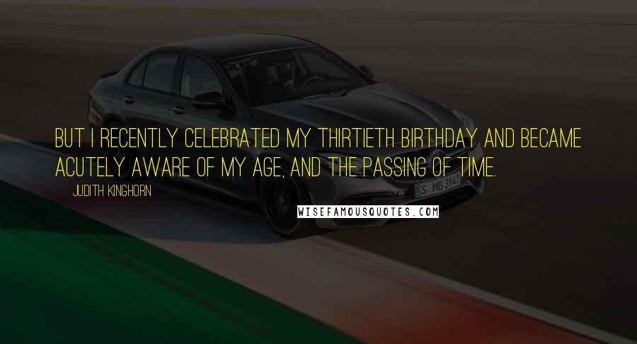 Judith Kinghorn Quotes: But I recently celebrated my thirtieth birthday and became acutely aware of my age, and the passing of time.