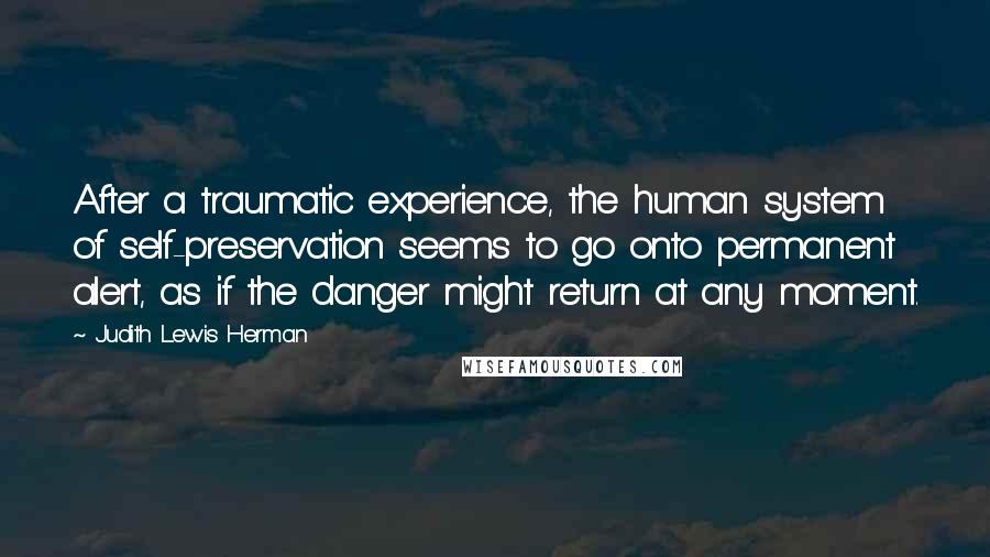 Judith Lewis Herman Quotes: After a traumatic experience, the human system of self-preservation seems to go onto permanent alert, as if the danger might return at any moment.