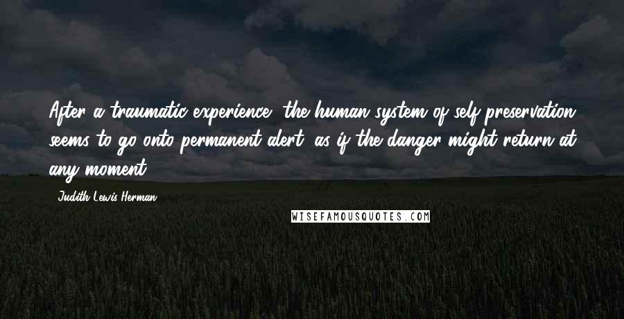 Judith Lewis Herman Quotes: After a traumatic experience, the human system of self-preservation seems to go onto permanent alert, as if the danger might return at any moment.