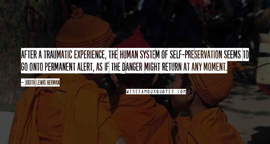 Judith Lewis Herman Quotes: After a traumatic experience, the human system of self-preservation seems to go onto permanent alert, as if the danger might return at any moment.