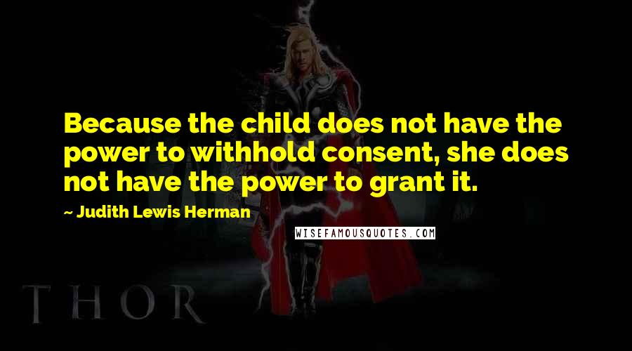 Judith Lewis Herman Quotes: Because the child does not have the power to withhold consent, she does not have the power to grant it.