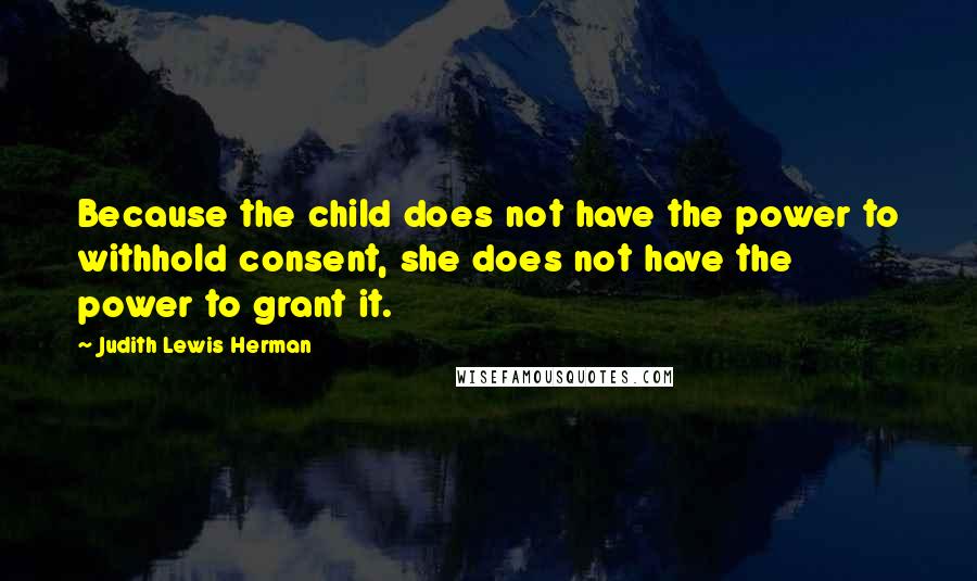 Judith Lewis Herman Quotes: Because the child does not have the power to withhold consent, she does not have the power to grant it.