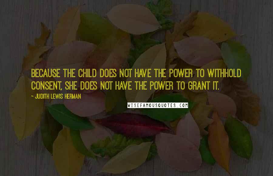 Judith Lewis Herman Quotes: Because the child does not have the power to withhold consent, she does not have the power to grant it.