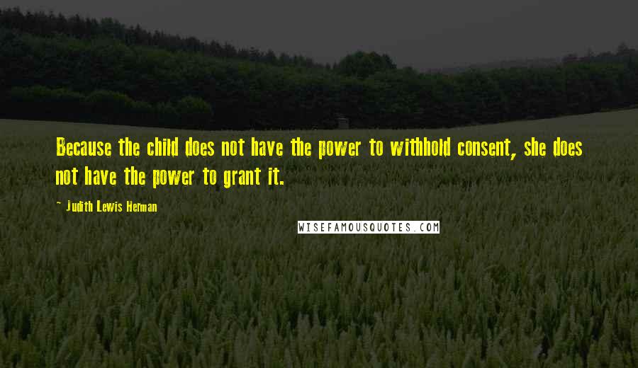 Judith Lewis Herman Quotes: Because the child does not have the power to withhold consent, she does not have the power to grant it.