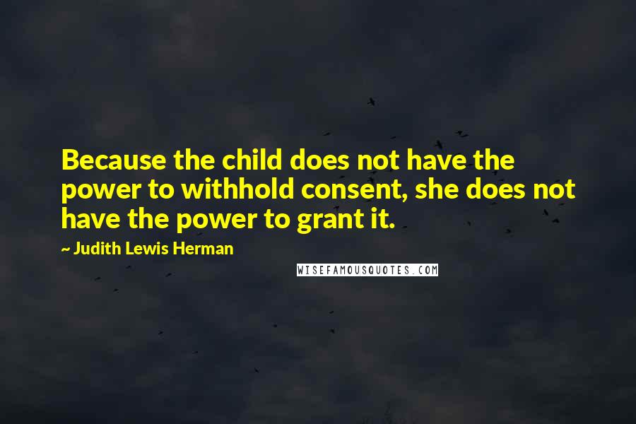 Judith Lewis Herman Quotes: Because the child does not have the power to withhold consent, she does not have the power to grant it.