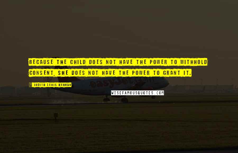 Judith Lewis Herman Quotes: Because the child does not have the power to withhold consent, she does not have the power to grant it.