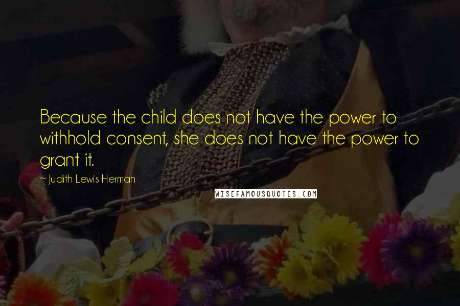 Judith Lewis Herman Quotes: Because the child does not have the power to withhold consent, she does not have the power to grant it.