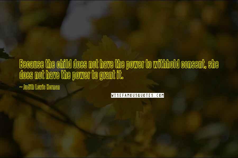 Judith Lewis Herman Quotes: Because the child does not have the power to withhold consent, she does not have the power to grant it.