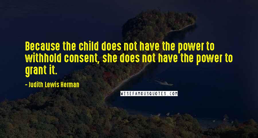 Judith Lewis Herman Quotes: Because the child does not have the power to withhold consent, she does not have the power to grant it.