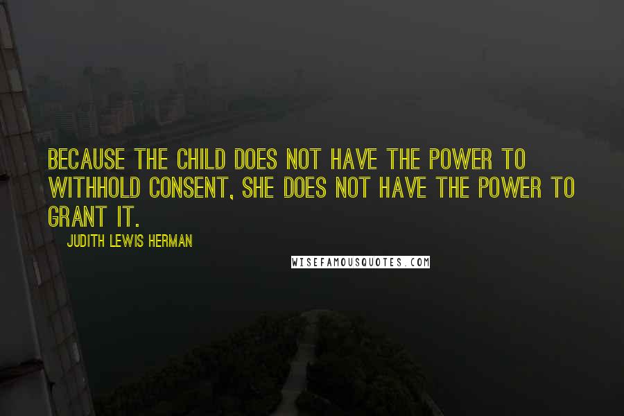 Judith Lewis Herman Quotes: Because the child does not have the power to withhold consent, she does not have the power to grant it.