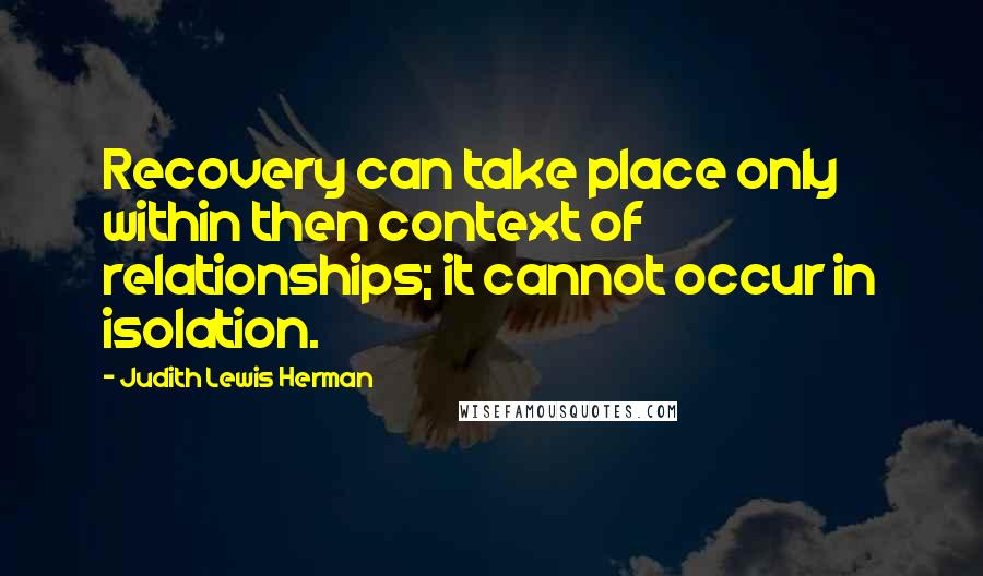 Judith Lewis Herman Quotes: Recovery can take place only within then context of relationships; it cannot occur in isolation.