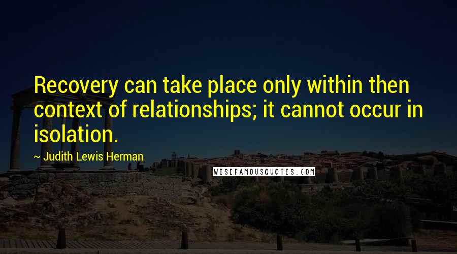 Judith Lewis Herman Quotes: Recovery can take place only within then context of relationships; it cannot occur in isolation.