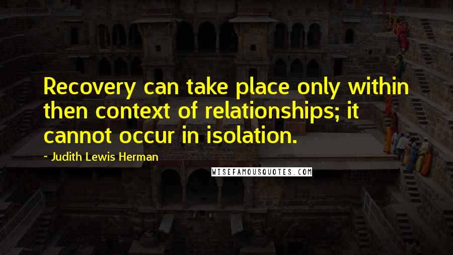 Judith Lewis Herman Quotes: Recovery can take place only within then context of relationships; it cannot occur in isolation.