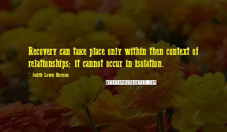 Judith Lewis Herman Quotes: Recovery can take place only within then context of relationships; it cannot occur in isolation.