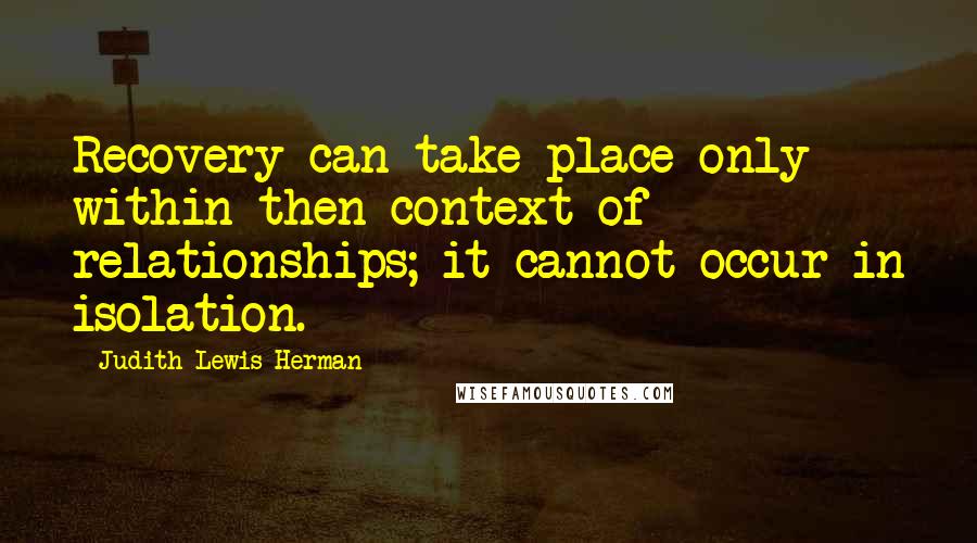 Judith Lewis Herman Quotes: Recovery can take place only within then context of relationships; it cannot occur in isolation.