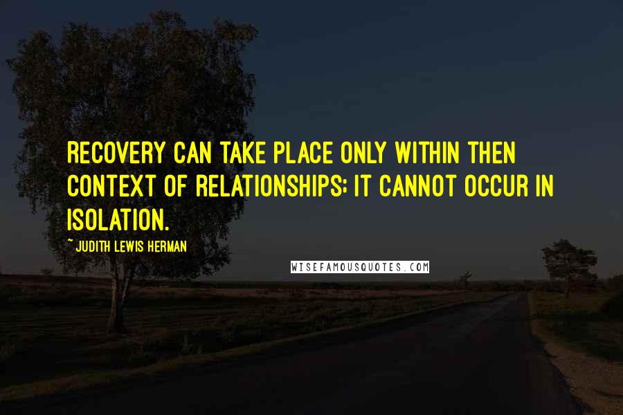 Judith Lewis Herman Quotes: Recovery can take place only within then context of relationships; it cannot occur in isolation.