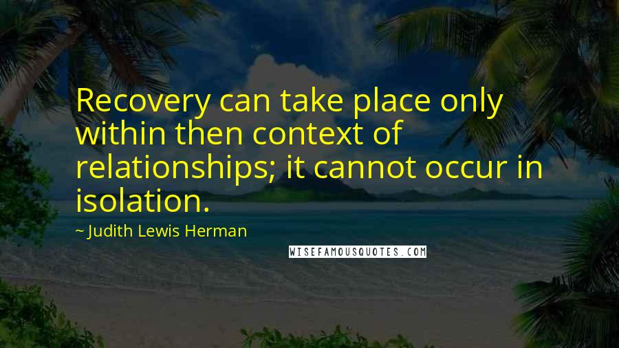 Judith Lewis Herman Quotes: Recovery can take place only within then context of relationships; it cannot occur in isolation.