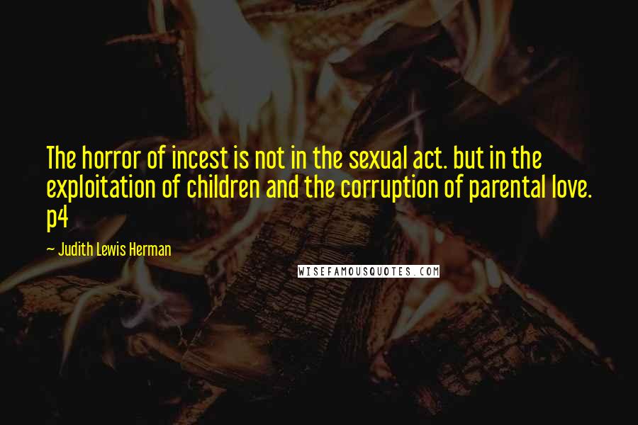 Judith Lewis Herman Quotes: The horror of incest is not in the sexual act. but in the exploitation of children and the corruption of parental love. p4