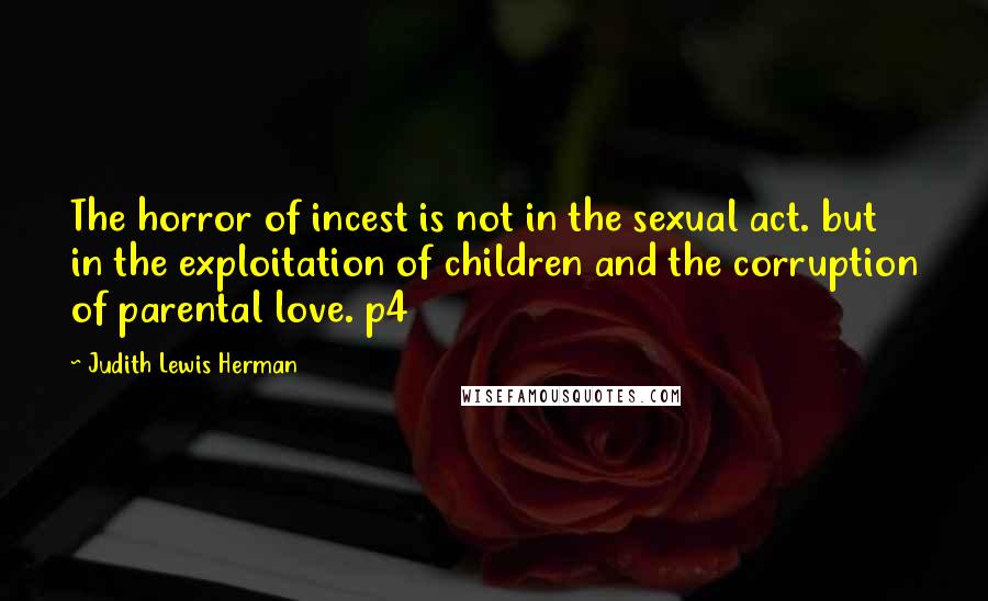 Judith Lewis Herman Quotes: The horror of incest is not in the sexual act. but in the exploitation of children and the corruption of parental love. p4