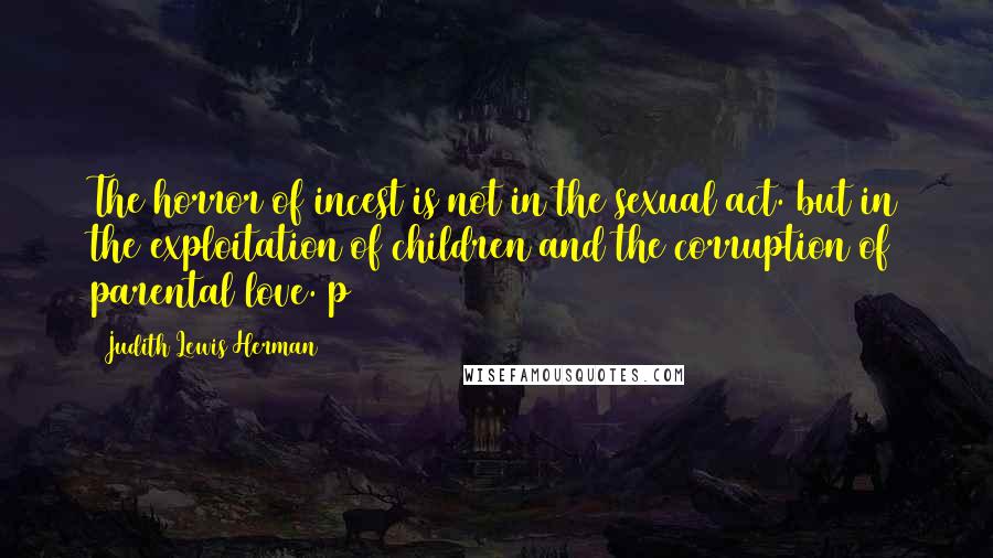 Judith Lewis Herman Quotes: The horror of incest is not in the sexual act. but in the exploitation of children and the corruption of parental love. p4