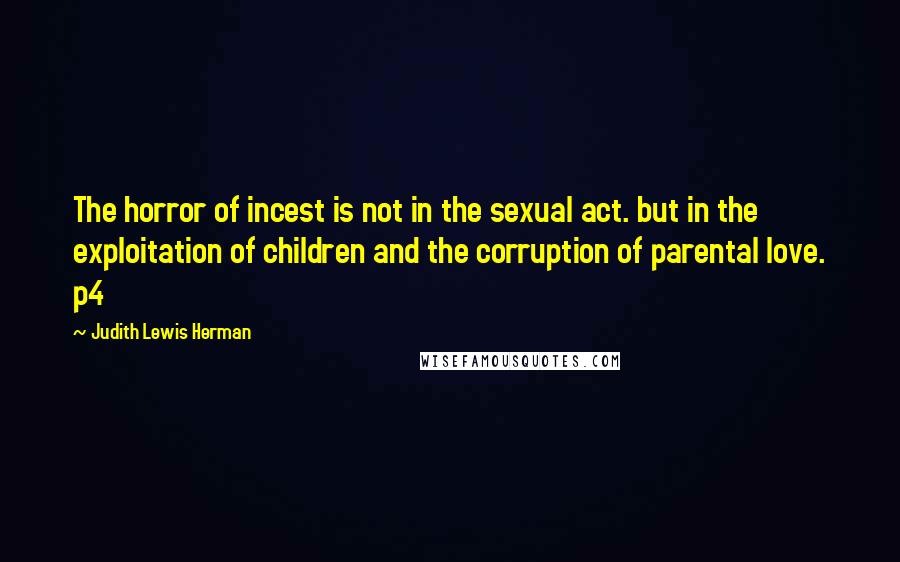 Judith Lewis Herman Quotes: The horror of incest is not in the sexual act. but in the exploitation of children and the corruption of parental love. p4