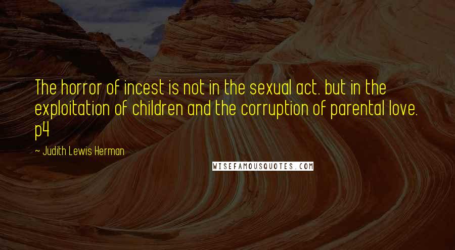 Judith Lewis Herman Quotes: The horror of incest is not in the sexual act. but in the exploitation of children and the corruption of parental love. p4