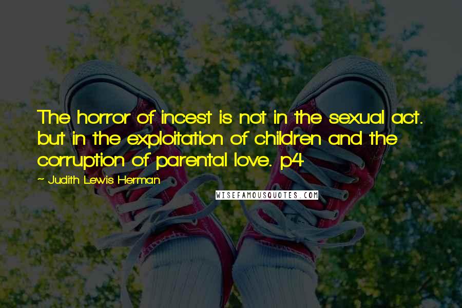 Judith Lewis Herman Quotes: The horror of incest is not in the sexual act. but in the exploitation of children and the corruption of parental love. p4