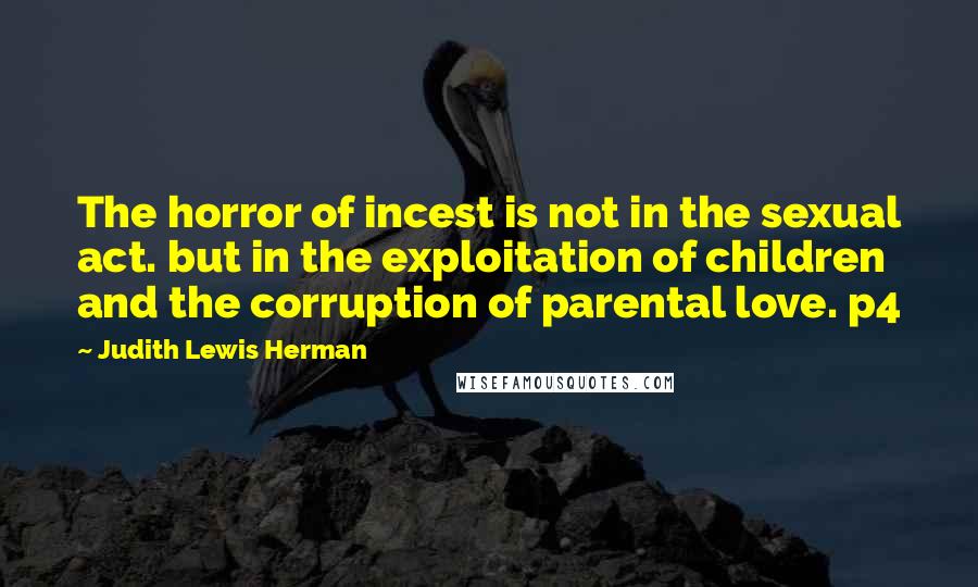 Judith Lewis Herman Quotes: The horror of incest is not in the sexual act. but in the exploitation of children and the corruption of parental love. p4