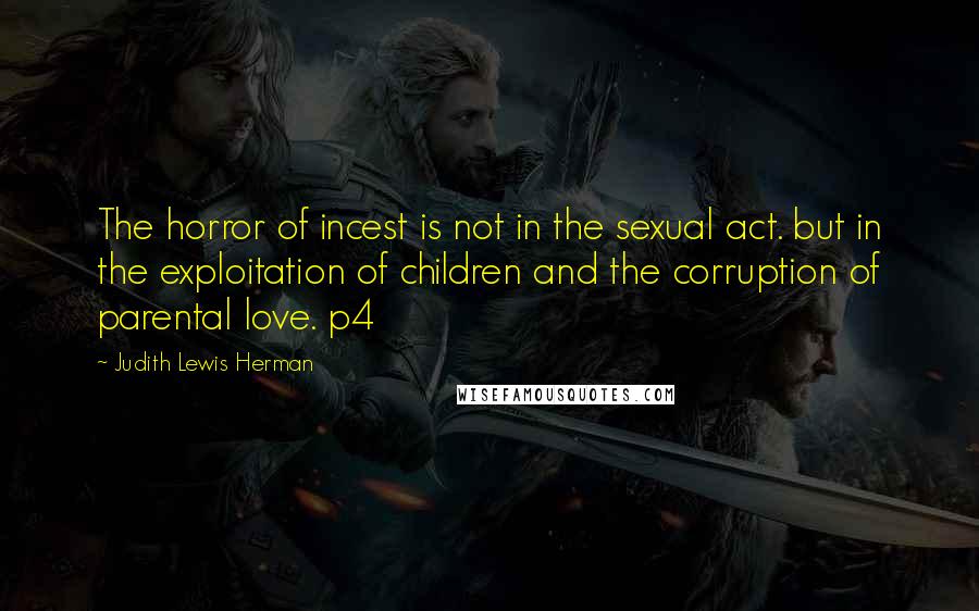 Judith Lewis Herman Quotes: The horror of incest is not in the sexual act. but in the exploitation of children and the corruption of parental love. p4