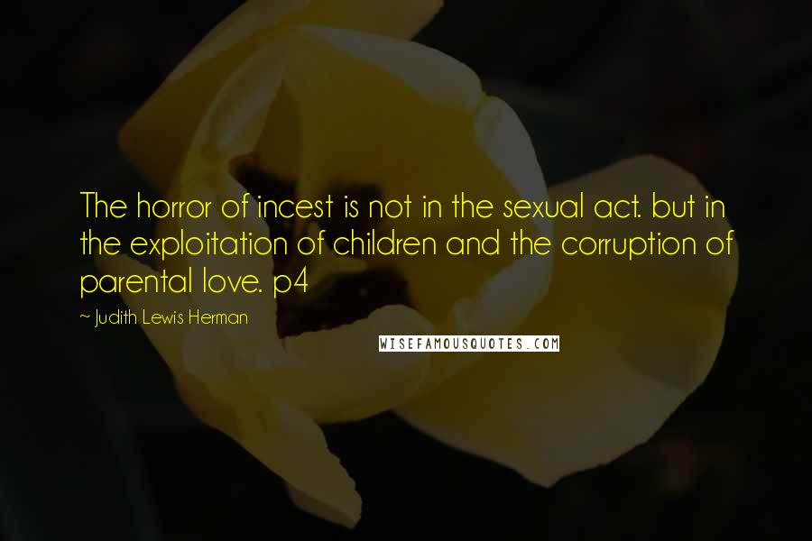Judith Lewis Herman Quotes: The horror of incest is not in the sexual act. but in the exploitation of children and the corruption of parental love. p4