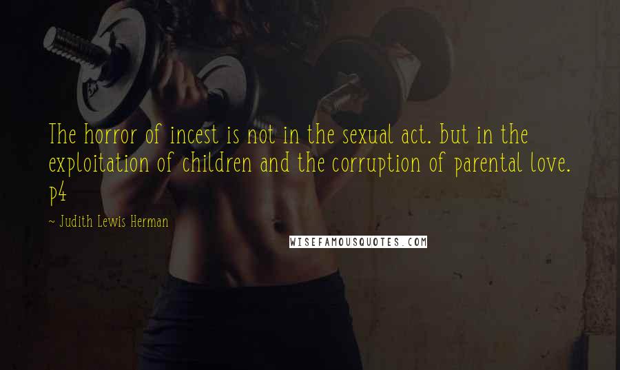 Judith Lewis Herman Quotes: The horror of incest is not in the sexual act. but in the exploitation of children and the corruption of parental love. p4